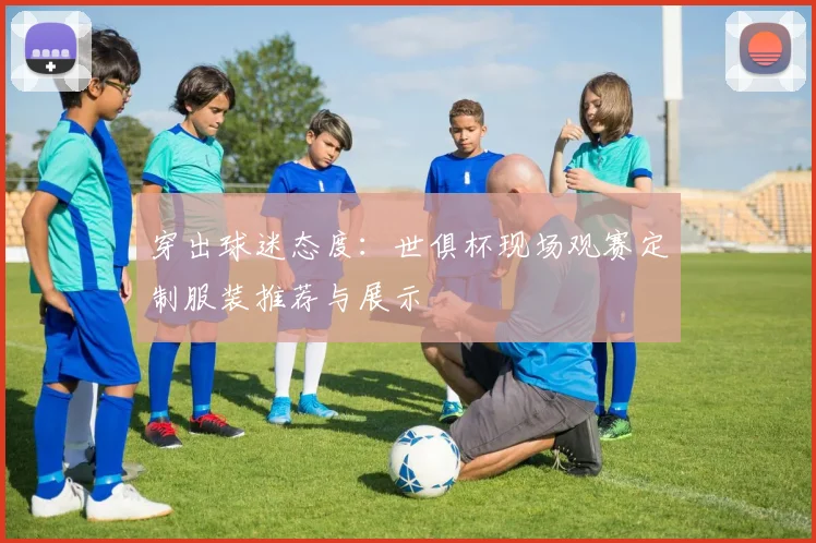 穿出球迷态度：世俱杯现场观赛定制服装推荐与展示