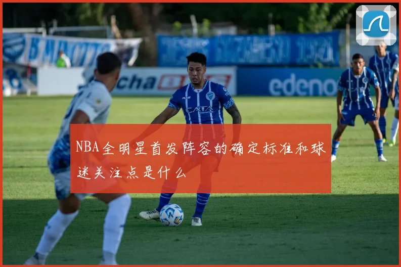 NBA全明星首发阵容的确定标准和球迷关注点是什么