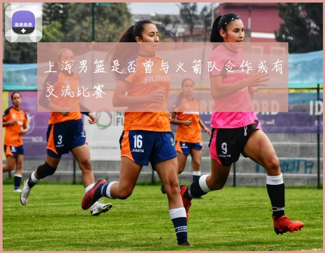 上海男篮是否曾与火箭队合作或有交流比赛
