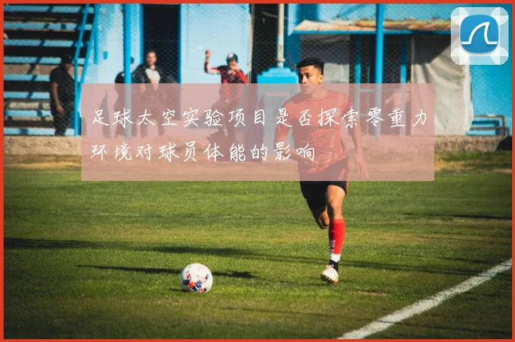 足球太空实验项目是否探索零重力环境对球员体能的影响