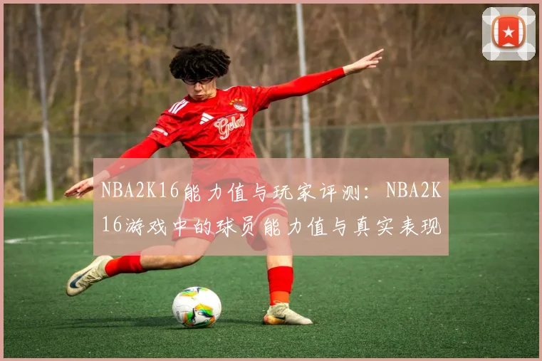 NBA2K16能力值与玩家评测:NBA2K16游戏中的球员能力值与真实表现