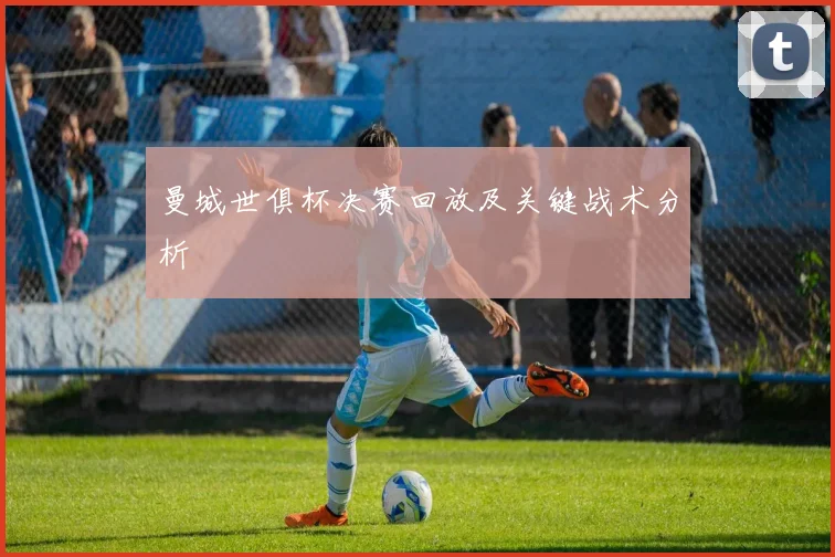 曼城世俱杯决赛回放及关键战术分析