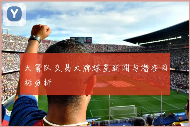 火箭队交易大牌球星新闻与潜在目标分析