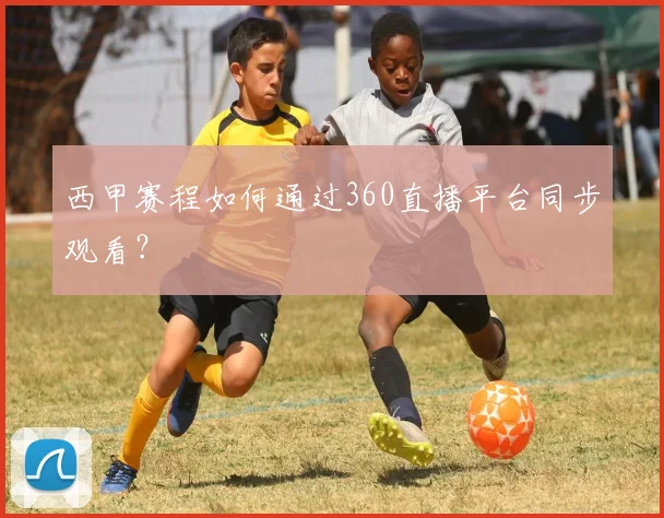 西甲赛程如何通过360直播平台同步观看？